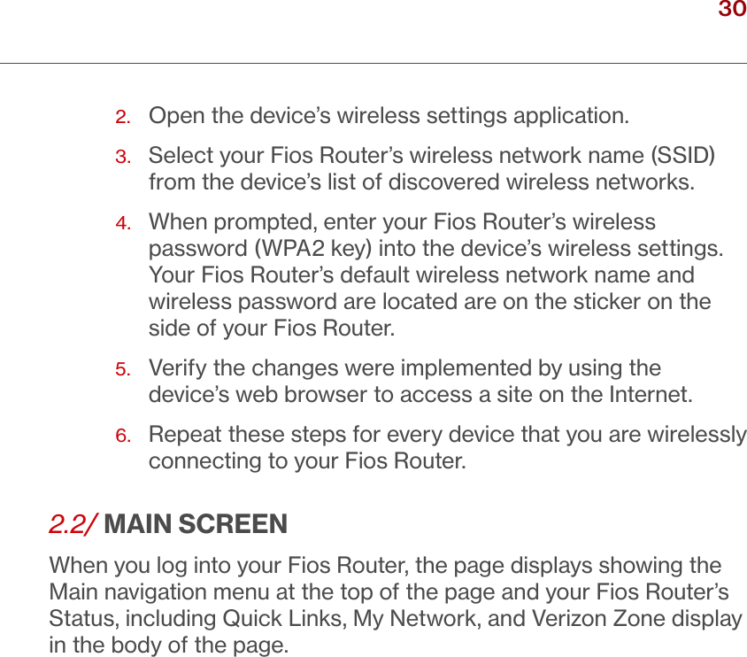 30verizon.com/ﬁos      |      ©2016 Verizon. All Rights Reserved./ CONNECTINGYOUR FIOS ROUTER2.  Open the device’s wireless settings application. 3.   Select your Fios Router’s wireless network name (SSID) from the device’s list of discovered wireless networks. 4.   When prompted, enter your Fios Router’s wireless password (WPA2 key) into the device’s wireless settings. Your Fios Router’s default wireless network name and wireless password are located are on the sticker on the side of your Fios Router.5.   Verify the changes were implemented by using the device’s web browser to access a site on the Internet.6.   Repeat these steps for every device that you are wirelessly connecting to your Fios Router.2.2/ MAIN SCREENWhen you log into your Fios Router, the page displays showing the Main navigation menu at the top of the page and your Fios Router’s Status, including Quick Links, My Network, and Verizon Zone display in the body of the page.