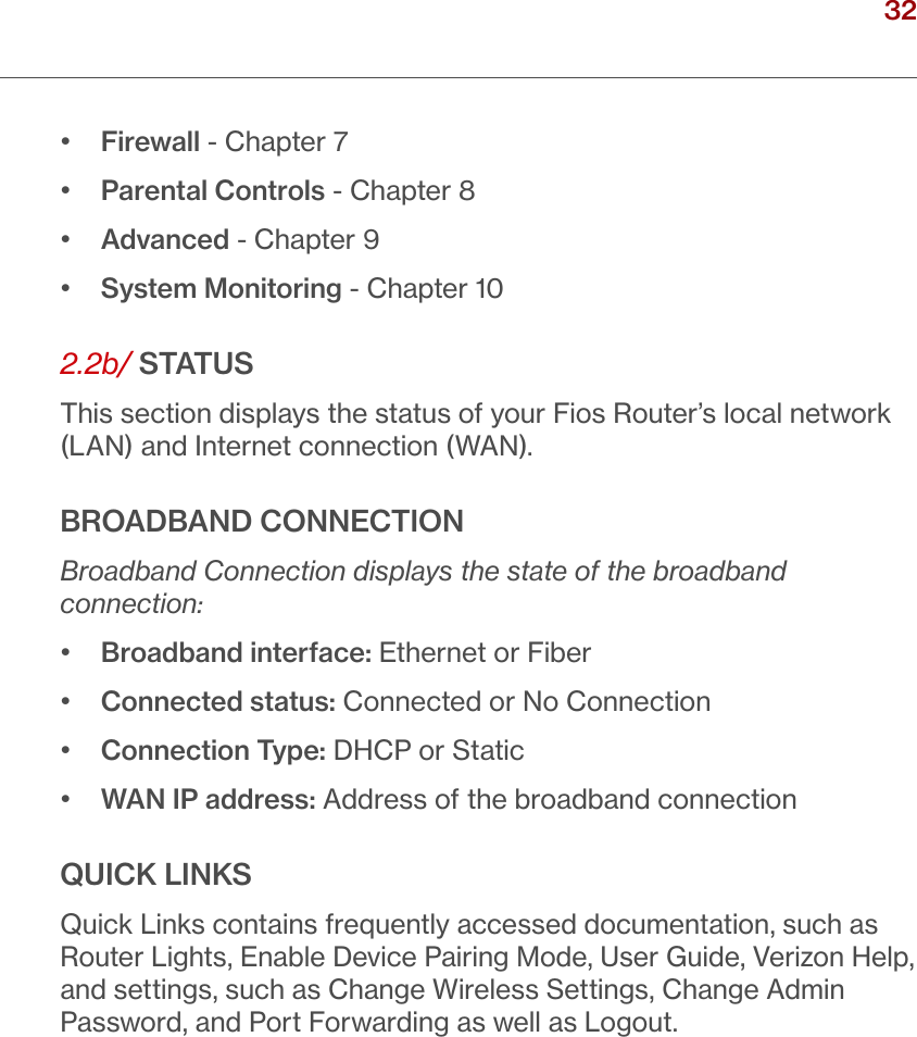 32verizon.com/ﬁos      |      ©2016 Verizon. All Rights Reserved./ CONNECTINGYOUR FIOS ROUTER•   Firewall - Chapter 7•  Parental Controls - Chapter 8•   Advanced - Chapter 9•   System Monitoring - Chapter 102.2b/ STATUSThis section displays the status of your Fios Router’s local network (LAN) and Internet connection (WAN).BROADBAND CONNECTION Broadband Connection displays the state of the broadband connection:•  Broadband interface: Ethernet or Fiber•  Connected status: Connected or No Connection•  Connection Type: DHCP or Static•  WAN IP address: Address of the broadband connectionQUICK LINKSQuick Links contains frequently accessed documentation, such as Router Lights, Enable Device Pairing Mode, User Guide, Verizon Help, and settings, such as Change Wireless Settings, Change Admin Password, and Port Forwarding as well as Logout.