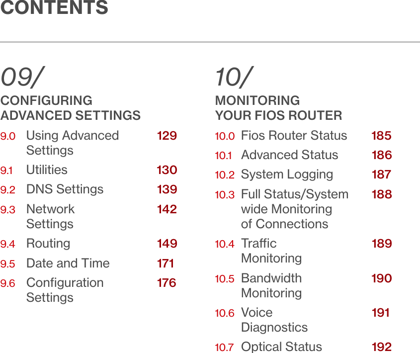 CONTENTS09/CONFIGURING  ADVANCED SETTINGS9.0   Using Advanced            Settings9.1   Utilities              9.2   DNS Settings           9.3    Network              Settings9.4   Routing              9.5   Date and Time          9.6    Conﬁguration            Settings10/ MONITORING  YOUR FIOS ROUTER10.0  Fios Router Status  10.1   Advanced Status          10.2  System Logging          10.3   Full Status/System        wide Monitoring  of Connections10.4   Trac                Monitoring10.5   Bandwidth        Monitoring10.6   Voice                Diagnostics10.7    Optical Status           