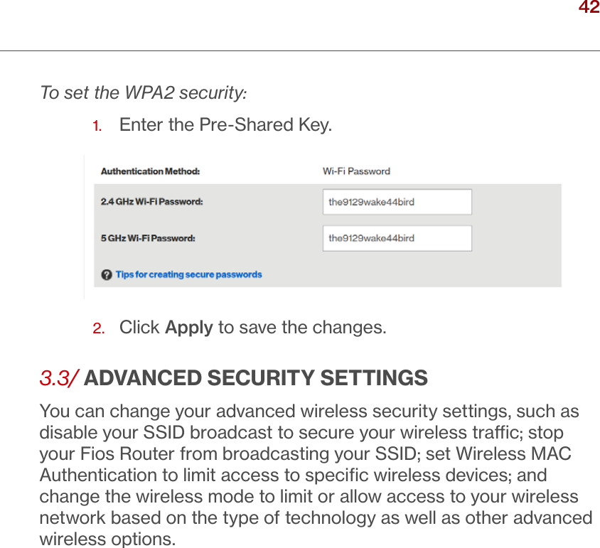 42verizon.com/ﬁos      |      ©2016 Verizon. All Rights Reserved./ WIRELESSSETTINGSTo set the WPA2 security:1.  Enter the Pre-Shared Key.2.  Click Apply to save the changes.3.3/ ADVANCED SECURITY SETTINGSYou can change your advanced wireless security settings, such as disable your SSID broadcast to secure your wireless trac; stop your Fios Router from broadcasting your SSID; set Wireless MAC Authentication to limit access to speciﬁc wireless devices; and change the wireless mode to limit or allow access to your wireless network based on the type of technology as well as other advanced wireless options.