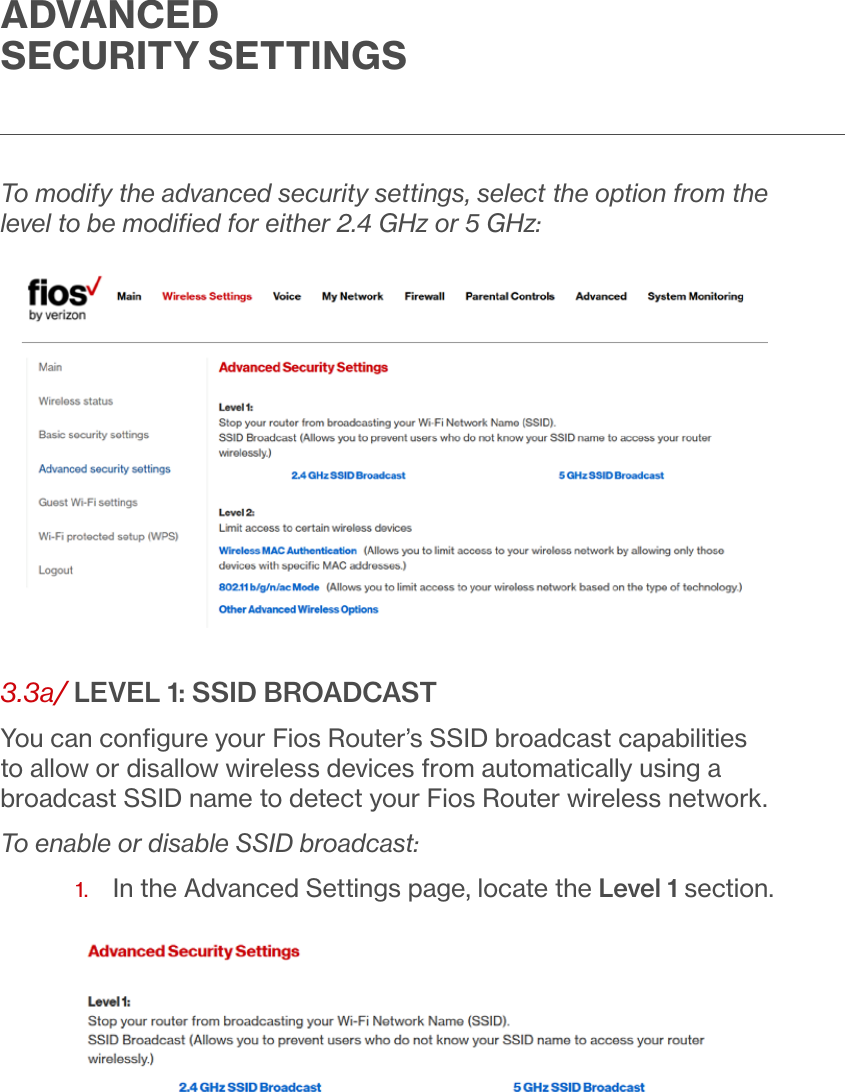 ADVANCED SECURITY SETTINGSTo modify the advanced security settings, select the option from the level to be modiﬁed for either 2.4 GHz or 5 GHz:3.3a/ LEVEL 1: SSID BROADCASTYou can conﬁgure your Fios Router’s SSID broadcast capabilities to allow or disallow wireless devices from automatically using a broadcast SSID name to detect your Fios Router wireless network.To enable or disable SSID broadcast:1.  In the Advanced Settings page, locate the Level 1 section. 