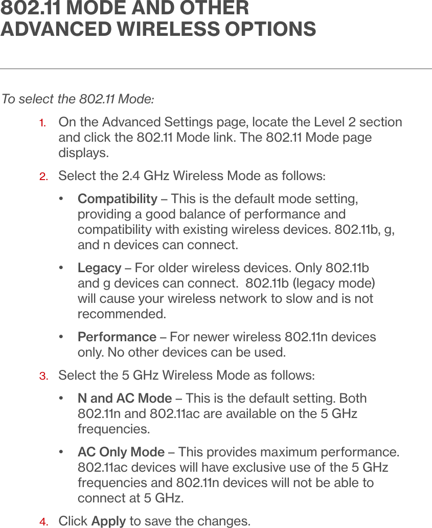 To select the 802.11 Mode:1.   On the Advanced Settings page, locate the Level 2 section and click the 802.11 Mode link. The 802.11 Mode page displays.2.  Select the 2.4 GHz Wireless Mode as follows:•   Compatibility – This is the default mode setting, providing a good balance of performance and compatibility with existing wireless devices. 802.11b, g, and n devices can connect.•  Legacy – For older wireless devices. Only 802.11b and g devices can connect.  802.11b (legacy mode) will cause your wireless network to slow and is not recommended.•  Performance – For newer wireless 802.11n devices only. No other devices can be used.3.  Select the 5 GHz Wireless Mode as follows:•  N and AC Mode – This is the default setting. Both 802.11n and 802.11ac are available on the 5 GHz frequencies.•  AC Only Mode – This provides maximum performance. 802.11ac devices will have exclusive use of the 5 GHz frequencies and 802.11n devices will not be able to connect at 5 GHz.4.  Click Apply to save the changes.. MODE AND OTHER ADVANCED WIRELESS OPTIONS
