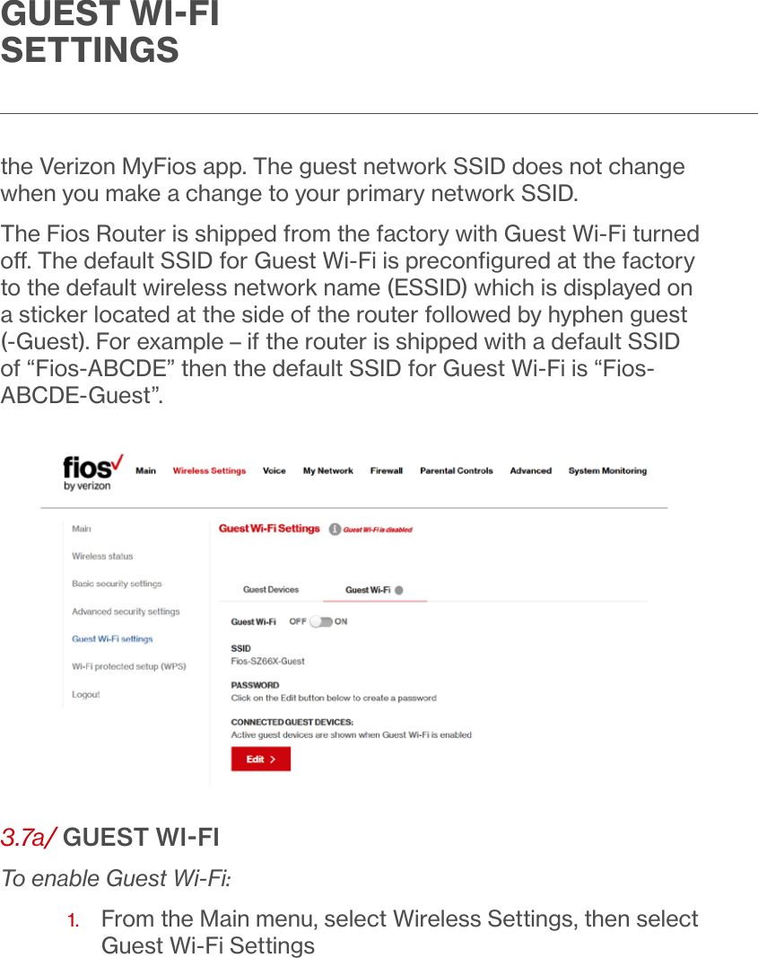 GUEST WIFI SETTINGSthe Verizon MyFios app. The guest network SSID does not change when you make a change to your primary network SSID. The Fios Router is shipped from the factory with Guest Wi-Fi turned o. The default SSID for Guest Wi-Fi is preconﬁgured at the factory to the default wireless network name (ESSID) which is displayed on a sticker located at the side of the router followed by hyphen guest (-Guest). For example – if the router is shipped with a default SSID of “Fios-ABCDE” then the default SSID for Guest Wi-Fi is “Fios-ABCDE-Guest”.3.7a/ GUEST WIFITo enable Guest Wi-Fi:1.   From the Main menu, select Wireless Settings, then select Guest Wi-Fi Settings