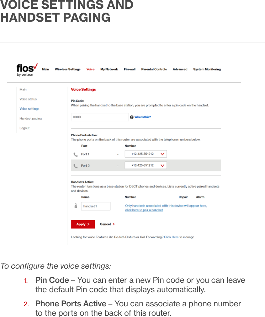 To conﬁgure the voice settings:1.  Pin Code – You can enter a new Pin code or you can leave the default Pin code that displays automatically.2.   Phone Ports Active – You can associate a phone number to the ports on the back of this router. VOICE SETTINGS AND HANDSET PAGING