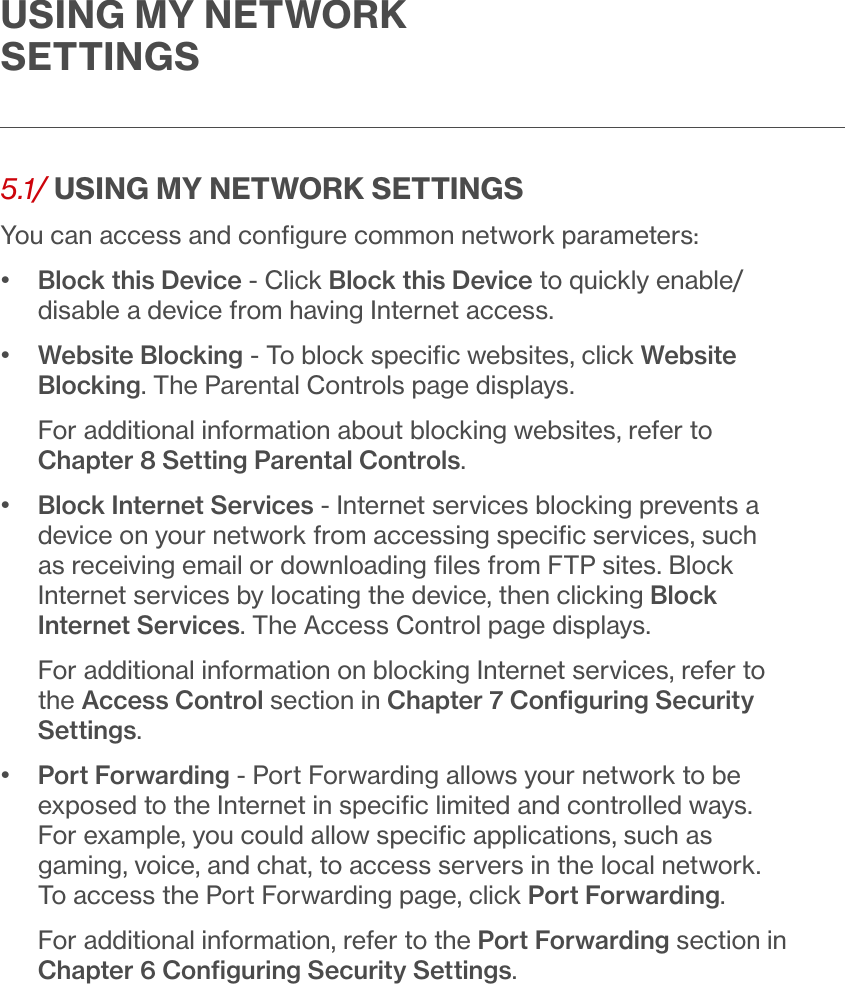 USING MY NETWORK  SETTINGS5.1/ USING MY NETWORK SETTINGSYou can access and conﬁgure common network parameters: •   Block this Device - Click Block this Device to quickly enable/disable a device from having Internet access. •   Website Blocking - To block speciﬁc websites, click Website Blocking. The Parental Controls page displays. For additional information about blocking websites, refer to Chapter 8 Setting Parental Controls. •   Block Internet Services - Internet services blocking prevents a device on your network from accessing speciﬁc services, such as receiving email or downloading ﬁles from FTP sites. Block Internet services by locating the device, then clicking Block Internet Services. The Access Control page displays. For additional information on blocking Internet services, refer to the Access Control section in Chapter 7 Conﬁguring Security Settings.•   Port Forwarding - Port Forwarding allows your network to be exposed to the Internet in speciﬁc limited and controlled ways. For example, you could allow speciﬁc applications, such as gaming, voice, and chat, to access servers in the local network. To access the Port Forwarding page, click Port Forwarding. For additional information, refer to the Port Forwarding section in Chapter 6 Conﬁguring Security Settings. 