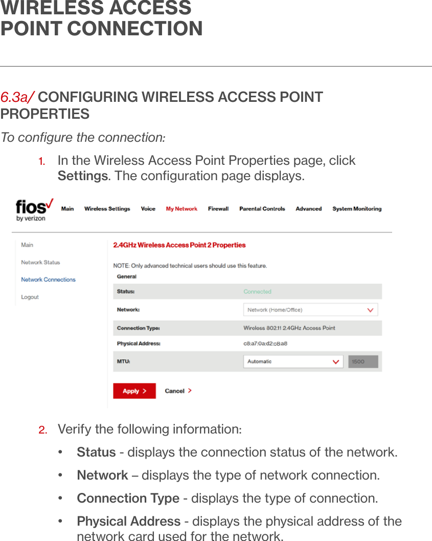 WIRELESS ACCESS POINT CONNECTION6.3a/ CONFIGURING WIRELESS ACCESS POINT PROPERTIESTo conﬁgure the connection:1.   In the Wireless Access Point Properties page, click Settings. The conﬁguration page displays.2.  Verify the following information:•  Status - displays the connection status of the network.•  Network – displays the type of network connection.   •  Connection Type - displays the type of connection.•  Physical Address - displays the physical address of the network card used for the network.