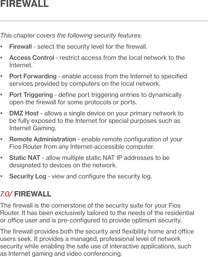 FIREWALLThis chapter covers the following security features:•  Firewall - select the security level for the ﬁrewall.•   Access Control - restrict access from the local network to the Internet.•   Port Forwarding - enable access from the Internet to speciﬁed services provided by computers on the local network.•   Port Triggering - deﬁne port triggering entries to dynamically open the ﬁrewall for some protocols or ports.•   DMZ Host - allows a single device on your primary network to be fully exposed to the Internet for special purposes such as Internet Gaming.•   Remote Administration - enable remote conﬁguration of your Fios Router from any Internet-accessible computer.•   Static NAT - allow multiple static NAT IP addresses to be designated to devices on the network.•  Security Log - view and conﬁgure the security log.7.0/ FIREWALLThe ﬁrewall is the cornerstone of the security suite for your Fios Router. It has been exclusively tailored to the needs of the residential or oce user and is pre-conﬁgured to provide optimum security.The ﬁrewall provides both the security and ﬂexibility home and oce users seek. It provides a managed, professional level of network security while enabling the safe use of interactive applications, such as Internet gaming and video conferencing.