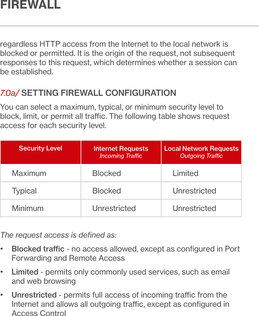 FIREWALLregardless HTTP access from the Internet to the local network is blocked or permitted. It is the origin of the request, not subsequent responses to this request, which determines whether a session can be established.7.0a/ SETTING FIREWALL CONFIGURATIONYou can select a maximum, typical, or minimum security level to block, limit, or permit all trac. The following table shows request access for each security level.Security Level Internet RequestsIncoming TracLocal Network RequestsOutgoing TracMaximum Blocked LimitedTypical Blocked UnrestrictedMinimum Unrestricted UnrestrictedThe request access is deﬁned as:•   Blocked trac - no access allowed, except as conﬁgured in Port Forwarding and Remote Access•   Limited - permits only commonly used services, such as email and web browsing•   Unrestricted - permits full access of incoming trac from the Internet and allows all outgoing trac, except as conﬁgured in Access Control 