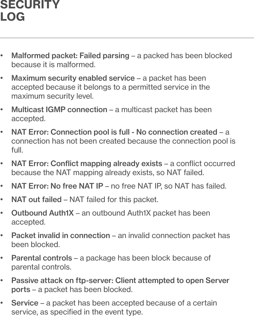 SECURITY LOG•   Malformed packet: Failed parsing – a packed has been blocked because it is malformed.•   Maximum security enabled service – a packet has been accepted because it belongs to a permitted service in the maximum security level.•   Multicast IGMP connection – a multicast packet has been accepted.•   NAT Error: Connection pool is full - No connection created – a connection has not been created because the connection pool is full.•   NAT Error: Conﬂict mapping already exists – a conﬂict occurred because the NAT mapping already exists, so NAT failed.•  NAT Error: No free NAT IP – no free NAT IP, so NAT has failed.•  NAT out failed – NAT failed for this packet.•   Outbound Auth1X – an outbound Auth1X packet has been accepted.•   Packet invalid in connection – an invalid connection packet has been blocked.•   Parental controls – a package has been block because of parental controls.•   Passive attack on ftp-server: Client attempted to open Server ports – a packet has been blocked.•   Service – a packet has been accepted because of a certain service, as speciﬁed in the event type.