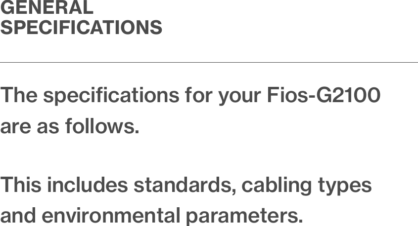 The speciﬁcations for your Fios-G2100 are as follows.This includes standards, cabling types and environmental parameters.GENERAL SPECIFICATIONS