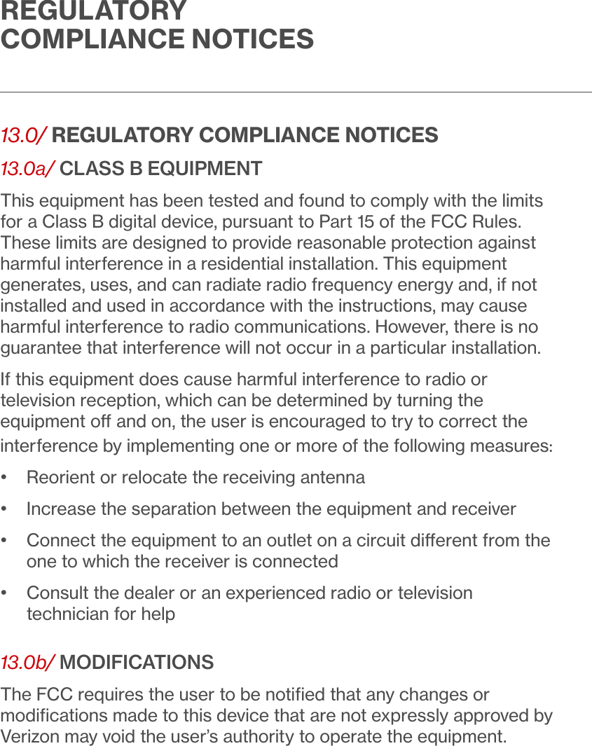REGULATORY COMPLIANCE NOTICES13.0/ REGULATORY COMPLIANCE NOTICES13.0a/ CLASS B EQUIPMENTThis equipment has been tested and found to comply with the limits for a Class B digital device, pursuant to Part 15 of the FCC Rules. These limits are designed to provide reasonable protection against harmful interference in a residential installation. This equipment generates, uses, and can radiate radio frequency energy and, if not installed and used in accordance with the instructions, may cause harmful interference to radio communications. However, there is no guarantee that interference will not occur in a particular installation. If this equipment does cause harmful interference to radio or television reception, which can be determined by turning the equipment o and on, the user is encouraged to try to correct the interference by implementing one or more of the following measures:•   Reorient or relocate the receiving antenna•  Increase the separation between the equipment and receiver•   Connect the equipment to an outlet on a circuit dierent from the one to which the receiver is connected•   Consult the dealer or an experienced radio or television technician for help13.0b/ MODIFICATIONSThe FCC requires the user to be notiﬁed that any changes or modiﬁcations made to this device that are not expressly approved by Verizon may void the user’s authority to operate the equipment.