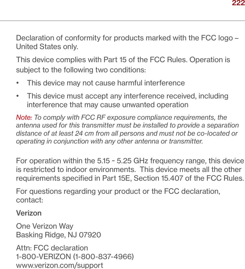 222verizon.com/ﬁos      |      ©2016 Verizon. All Rights Reserved./ NOTICESDeclaration of conformity for products marked with the FCC logo – United States only.This device complies with Part 15 of the FCC Rules. Operation is subject to the following two conditions:•   This device may not cause harmful interference•   This device must accept any interference received, including interference that may cause unwanted operationNote: To comply with FCC RF exposure compliance requirements, the antenna used for this transmitter must be installed to provide a separation distance of at least 24 cm from all persons and must not be co-located or operating in conjunction with any other antenna or transmitter.For operation within the 5.15 ~ 5.25 GHz frequency range, this device is restricted to indoor environments. This device meets all the other requirements speciﬁed in Part 15E, Section 15.407 of the FCC Rules.For questions regarding your product or the FCC declaration, contact:VerizonOne Verizon WayBasking Ridge, NJ 07920Attn: FCC declaration1-800-VERIZON (1-800-837-4966)www.verizon.com/support