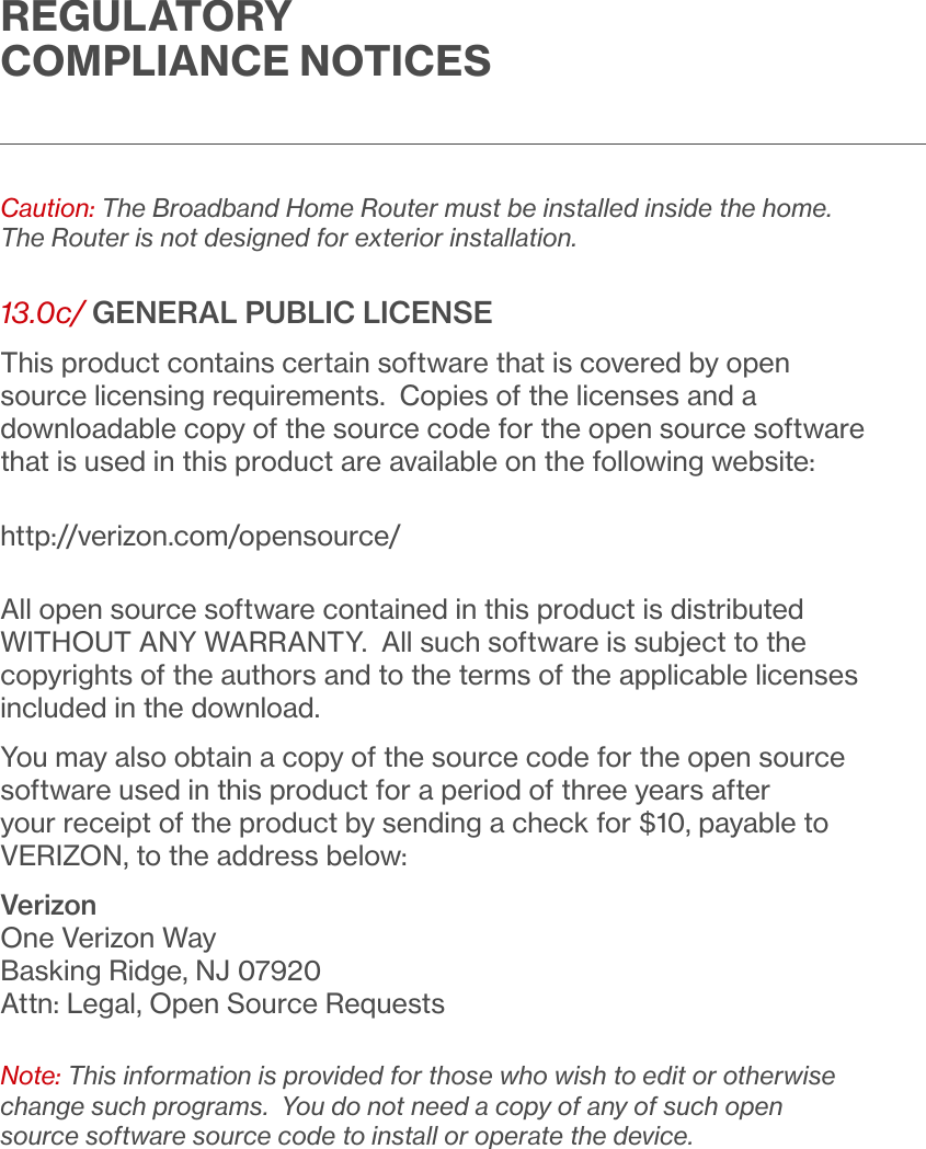 REGULATORY COMPLIANCE NOTICESCaution: The Broadband Home Router must be installed inside the home. The Router is not designed for exterior installation. 13.0c/ GENERAL PUBLIC LICENSEThis product contains certain software that is covered by open source licensing requirements. Copies of the licenses and a downloadable copy of the source code for the open source software that is used in this product are available on the following website:http://verizon.com/opensource/All open source software contained in this product is distributed WITHOUT ANY WARRANTY. All such software is subject to the copyrights of the authors and to the terms of the applicable licenses included in the download.You may also obtain a copy of the source code for the open source software used in this product for a period of three years after your receipt of the product by sending a check for $10, payable to VERIZON, to the address below:VerizonOne Verizon WayBasking Ridge, NJ 07920Attn: Legal, Open Source RequestsNote: This information is provided for those who wish to edit or otherwise change such programs. You do not need a copy of any of such open source software source code to install or operate the device.