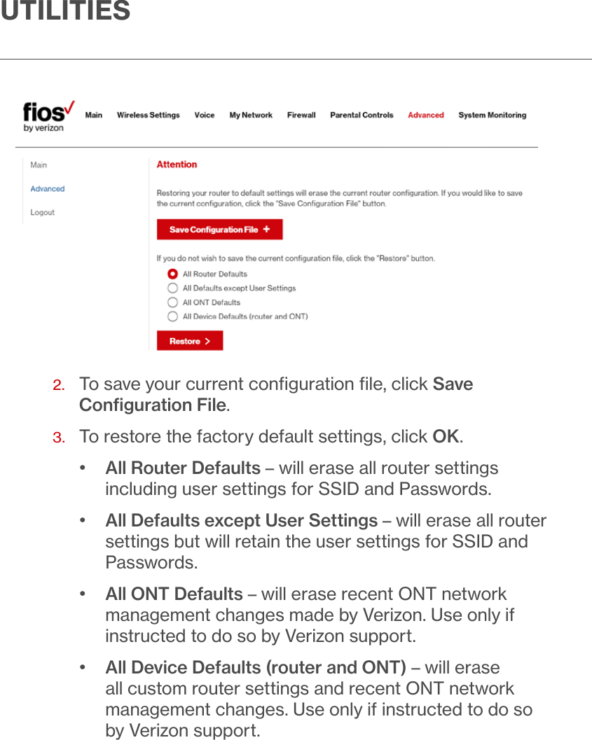 UTILITIES2.   To save your current conﬁguration ﬁle, click Save Conﬁguration File.3.  To restore the factory default settings, click OK. •  All Router Defaults – will erase all router settings including user settings for SSID and Passwords.•  All Defaults except User Settings – will erase all router settings but will retain the user settings for SSID and Passwords.•  All ONT Defaults – will erase recent ONT network management changes made by Verizon. Use only if instructed to do so by Verizon support.•  All Device Defaults (router and ONT) – will erase all custom router settings and recent ONT network management changes. Use only if instructed to do so by Verizon support.