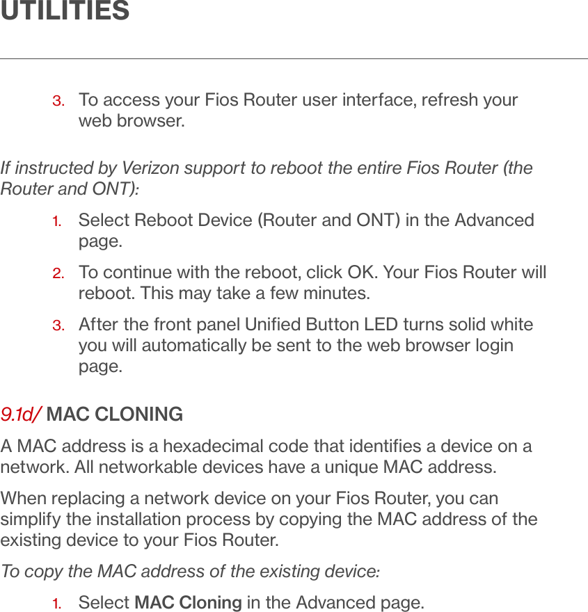 UTILITIES3.   To access your Fios Router user interface, refresh your web browser. If instructed by Verizon support to reboot the entire Fios Router (the Router and ONT):1.  Select Reboot Device (Router and ONT) in the Advanced page. 2.   To continue with the reboot, click OK. Your Fios Router will reboot. This may take a few minutes.3.   After the front panel Uniﬁed Button LED turns solid white you will automatically be sent to the web browser login page.9.1d/ MAC CLONINGA MAC address is a hexadecimal code that identiﬁes a device on a network. All networkable devices have a unique MAC address.When replacing a network device on your Fios Router, you can simplify the installation process by copying the MAC address of the existing device to your Fios Router. To copy the MAC address of the existing device:1.  Select MAC Cloning in the Advanced page.