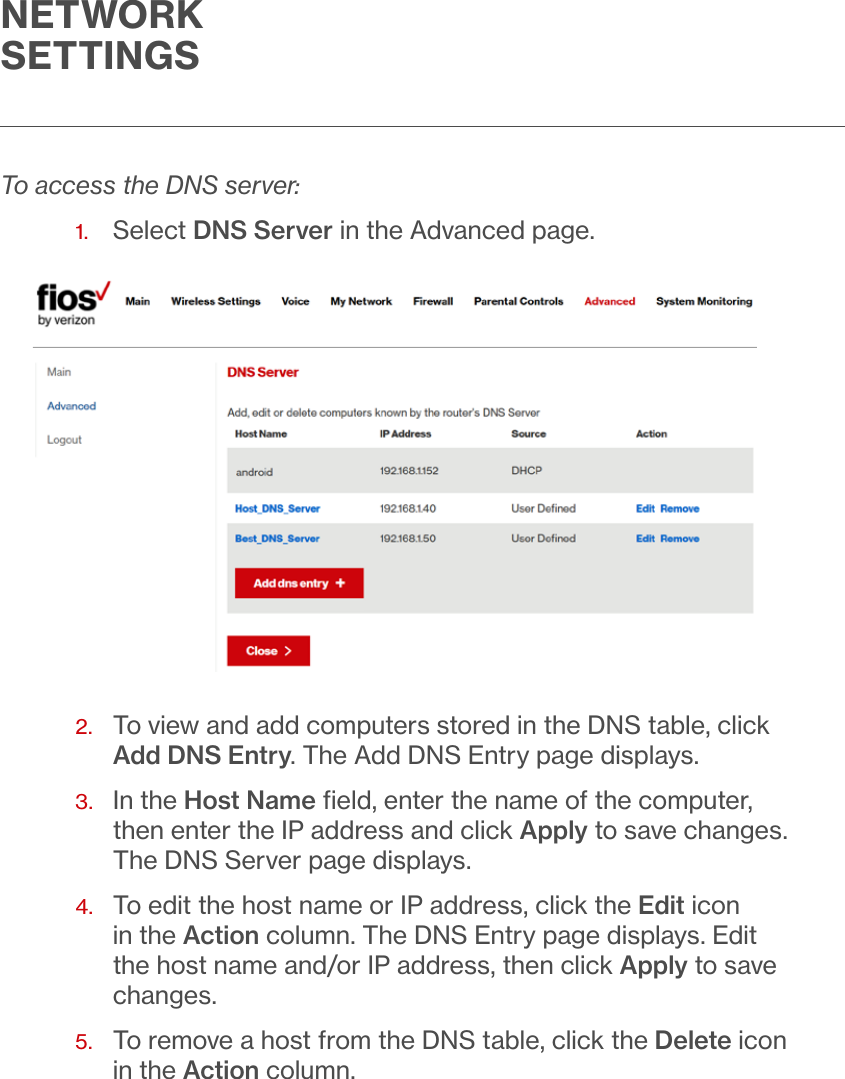 NETWORK SETTINGSTo access the DNS server:1.  Select DNS Server in the Advanced page.2.   To view and add computers stored in the DNS table, click Add DNS Entry. The Add DNS Entry page displays.3.   In the Host Name ﬁeld, enter the name of the computer, then enter the IP address and click Apply to save changes. The DNS Server page displays.4.   To edit the host name or IP address, click the Edit icon in the Action column. The DNS Entry page displays. Edit the host name and/or IP address, then click Apply to save changes.5.   To remove a host from the DNS table, click the Delete icon in the Action column.