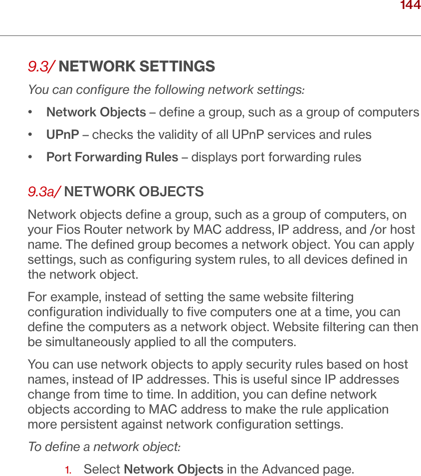 144verizon.com/ﬁos      |      ©2016 Verizon. All Rights Reserved./ CONFIGURING ADVANCED SETTINGS9.3/ NETWORK SETTINGSYou can conﬁgure the following network settings:•   Network Objects – deﬁne a group, such as a group of computers•  UPnP – checks the validity of all UPnP services and rules•  Port Forwarding Rules – displays port forwarding rules9.3a/ NETWORK OBJECTSNetwork objects deﬁne a group, such as a group of computers, on your Fios Router network by MAC address, IP address, and /or host name. The deﬁned group becomes a network object. You can apply settings, such as conﬁguring system rules, to all devices deﬁned in the network object.For example, instead of setting the same website ﬁltering conﬁguration individually to ﬁve computers one at a time, you can deﬁne the computers as a network object. Website ﬁltering can then be simultaneously applied to all the computers.You can use network objects to apply security rules based on host names, instead of IP addresses. This is useful since IP addresses change from time to time. In addition, you can deﬁne network objects according to MAC address to make the rule application more persistent against network conﬁguration settings.To deﬁne a network object:1.  Select Network Objects in the Advanced page.