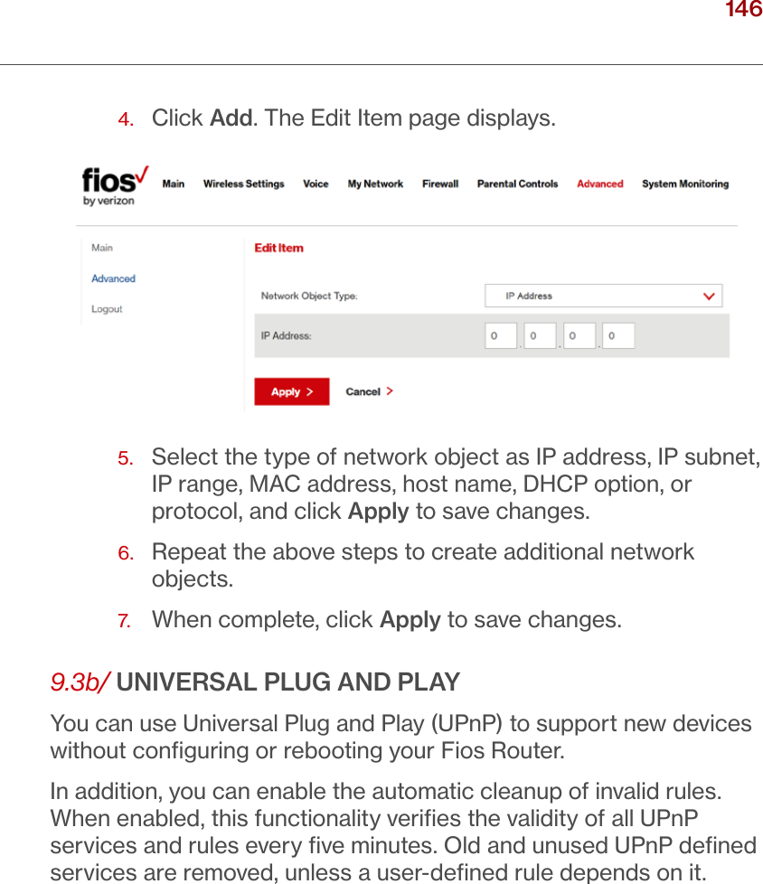 146verizon.com/ﬁos      |      ©2016 Verizon. All Rights Reserved./ CONFIGURING ADVANCED SETTINGS4.  Click Add. The Edit Item page displays.5.   Select the type of network object as IP address, IP subnet, IP range, MAC address, host name, DHCP option, or protocol, and click Apply to save changes. 6.  Repeat the above steps to create additional network objects.7.  When complete, click Apply to save changes.9.3b/ UNIVERSAL PLUG AND PLAYYou can use Universal Plug and Play (UPnP) to support new devices without conﬁguring or rebooting your Fios Router.In addition, you can enable the automatic cleanup of invalid rules. When enabled, this functionality veriﬁes the validity of all UPnP services and rules every ﬁve minutes. Old and unused UPnP deﬁned services are removed, unless a user-deﬁned rule depends on it. 