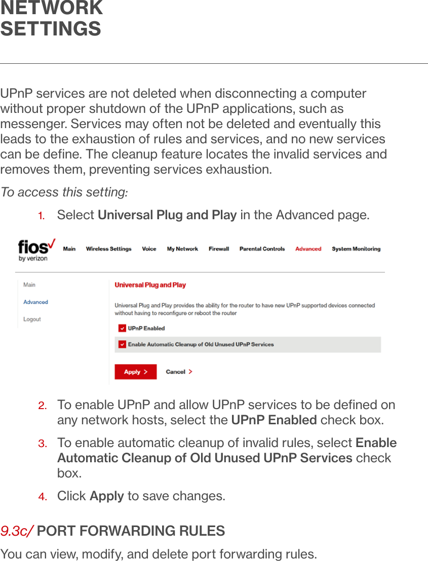 NETWORKSETTINGSUPnP services are not deleted when disconnecting a computer without proper shutdown of the UPnP applications, such as messenger. Services may often not be deleted and eventually this leads to the exhaustion of rules and services, and no new services can be deﬁne. The cleanup feature locates the invalid services and removes them, preventing services exhaustion.To access this setting:1.  Select Universal Plug and Play in the Advanced page.2.   To enable UPnP and allow UPnP services to be deﬁned on any network hosts, select the UPnP Enabled check box.3.   To enable automatic cleanup of invalid rules, select Enable Automatic Cleanup of Old Unused UPnP Services check box.4.  Click Apply to save changes.9.3c/ PORT FORWARDING RULESYou can view, modify, and delete port forwarding rules.