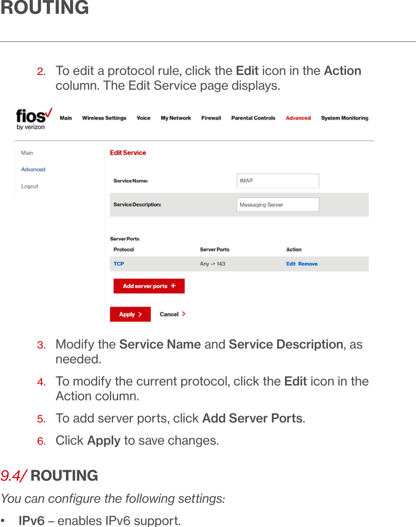 ROUTING2.   To edit a protocol rule, click the Edit icon in the Action column. The Edit Service page displays.3.   Modify the Service Name and Service Description, as needed.4.   To modify the current protocol, click the Edit icon in the Action column.5.  To add server ports, click Add Server Ports.6.  Click Apply to save changes.9.4/ ROUTINGYou can conﬁgure the following settings:•  IPv6 – enables IPv6 support. 