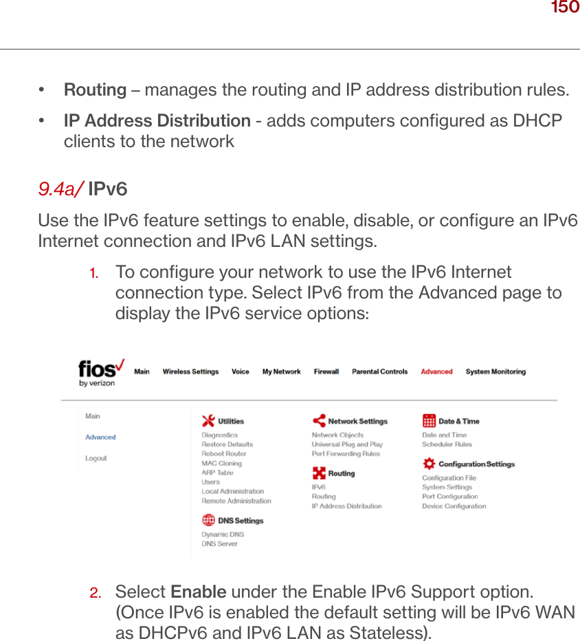 150verizon.com/ﬁos      |      ©2016 Verizon. All Rights Reserved./ CONFIGURING ADVANCED SETTINGS•  Routing – manages the routing and IP address distribution rules.•   IP Address Distribution - adds computers conﬁgured as DHCP clients to the network9.4a/ IPv6Use the IPv6 feature settings to enable, disable, or conﬁgure an IPv6 Internet connection and IPv6 LAN settings.1.   To conﬁgure your network to use the IPv6 Internet connection type. Select IPv6 from the Advanced page to display the IPv6 service options:2.   Select Enable under the Enable IPv6 Support option. (Once IPv6 is enabled the default setting will be IPv6 WAN as DHCPv6 and IPv6 LAN as Stateless).