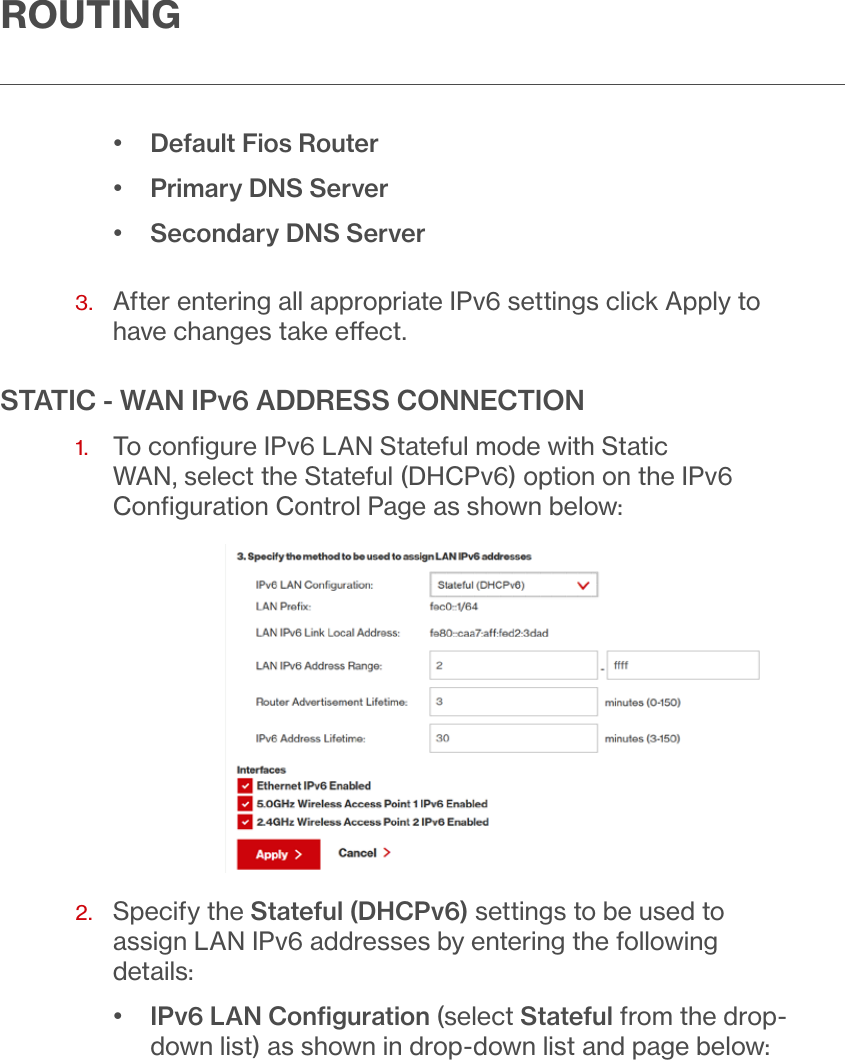 ROUTING•  Default Fios Router•  Primary DNS Server•  Secondary DNS Server 3.   After entering all appropriate IPv6 settings click Apply to have changes take eect.STATIC - WAN IPv6 ADDRESS CONNECTION1.   To conﬁgure IPv6 LAN Stateful mode with Static WAN, select the Stateful (DHCPv6) option on the IPv6 Conﬁguration Control Page as shown below:2.   Specify the Stateful (DHCPv6) settings to be used to assign LAN IPv6 addresses by entering the following details:•  IPv6 LAN Conﬁguration (select Stateful from the drop-down list) as shown in drop-down list and page below: