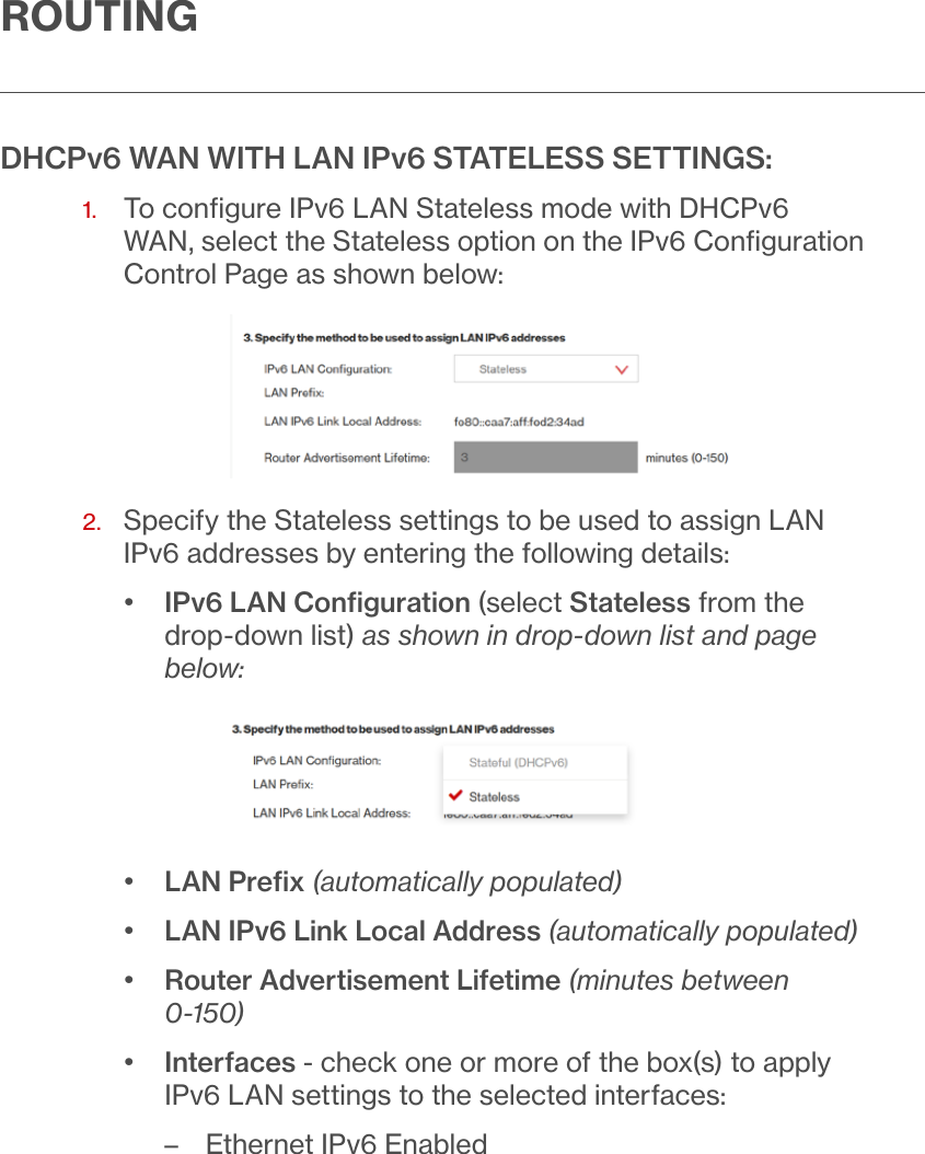ROUTINGDHCPv6 WAN WITH LAN IPv6 STATELESS SETTINGS:1.   To conﬁgure IPv6 LAN Stateless mode with DHCPv6 WAN, select the Stateless option on the IPv6 Conﬁguration Control Page as shown below:2.   Specify the Stateless settings to be used to assign LAN IPv6 addresses by entering the following details:•  IPv6 LAN Conﬁguration (select Stateless from the drop-down list) as shown in drop-down list and page below:•  LAN Preﬁx (automatically populated)•  LAN IPv6 Link Local Address (automatically populated)•  Router Advertisement Lifetime (minutes between 0-150)•  Interfaces - check one or more of the box(s) to apply IPv6 LAN settings to the selected interfaces: – Ethernet IPv6 Enabled