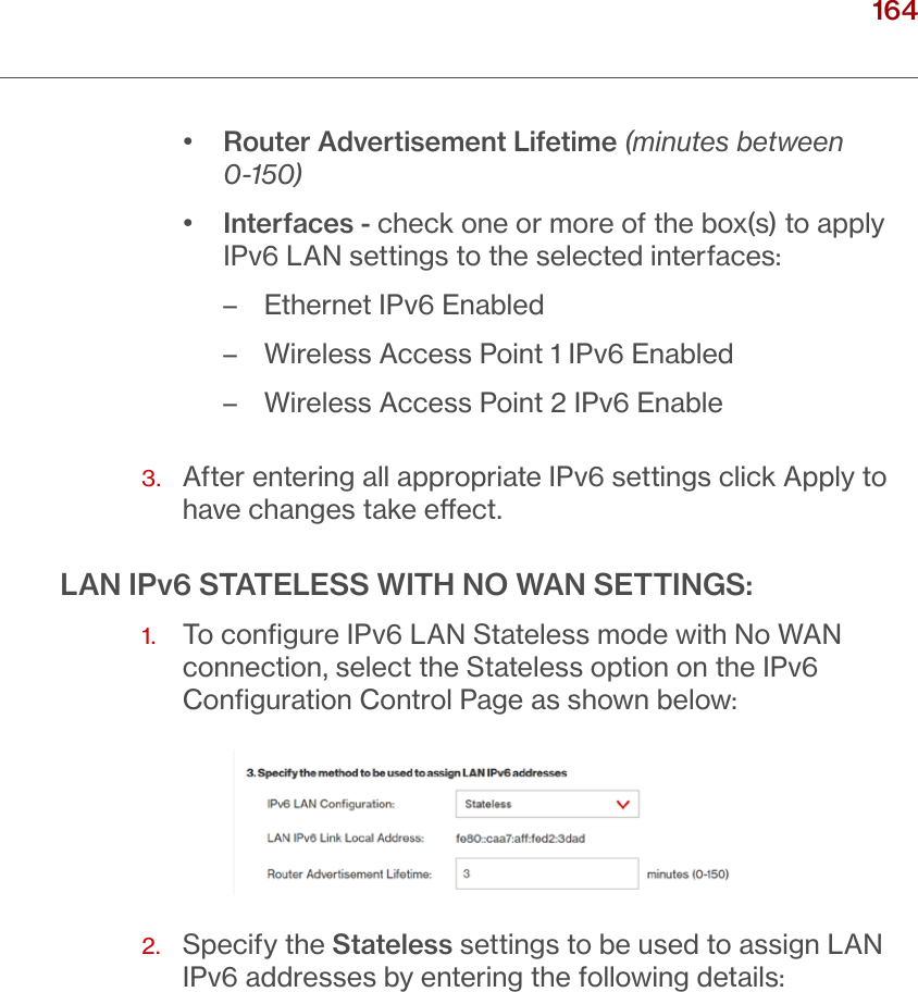 164verizon.com/ﬁos      |      ©2016 Verizon. All Rights Reserved./ CONFIGURING ADVANCED SETTINGS•  Router Advertisement Lifetime (minutes between 0-150)•  Interfaces - check one or more of the box(s) to apply IPv6 LAN settings to the selected interfaces: – Ethernet IPv6 Enabled – Wireless Access Point 1 IPv6 Enabled – Wireless Access Point 2 IPv6 Enable3.   After entering all appropriate IPv6 settings click Apply to have changes take eect.LAN IPv6 STATELESS WITH NO WAN SETTINGS:1.   To conﬁgure IPv6 LAN Stateless mode with No WAN connection, select the Stateless option on the IPv6 Conﬁguration Control Page as shown below:2.   Specify the Stateless settings to be used to assign LAN IPv6 addresses by entering the following details: