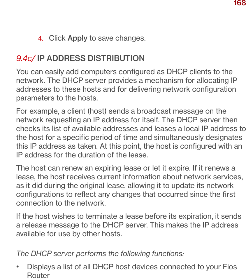 168verizon.com/ﬁos      |      ©2016 Verizon. All Rights Reserved./ CONFIGURING ADVANCED SETTINGS4.  Click Apply to save changes.9.4c/ IP ADDRESS DISTRIBUTIONYou can easily add computers conﬁgured as DHCP clients to the network. The DHCP server provides a mechanism for allocating IP addresses to these hosts and for delivering network conﬁguration parameters to the hosts.For example, a client (host) sends a broadcast message on the network requesting an IP address for itself. The DHCP server then checks its list of available addresses and leases a local IP address to the host for a speciﬁc period of time and simultaneously designates this IP address as taken. At this point, the host is conﬁgured with an IP address for the duration of the lease. The host can renew an expiring lease or let it expire. If it renews a lease, the host receives current information about network services, as it did during the original lease, allowing it to update its network conﬁgurations to reﬂect any changes that occurred since the ﬁrst connection to the network.If the host wishes to terminate a lease before its expiration, it sends a release message to the DHCP server. This makes the IP address available for use by other hosts.The DHCP server performs the following functions:•   Displays a list of all DHCP host devices connected to your Fios Router