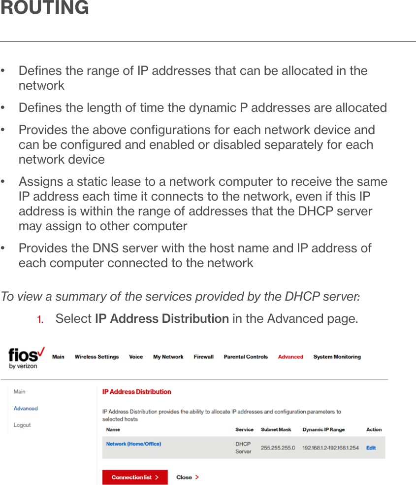 ROUTING•   Deﬁnes the range of IP addresses that can be allocated in the network•  Deﬁnes the length of time the dynamic P addresses are allocated•   Provides the above conﬁgurations for each network device and can be conﬁgured and enabled or disabled separately for each network device•   Assigns a static lease to a network computer to receive the same IP address each time it connects to the network, even if this IP address is within the range of addresses that the DHCP server may assign to other computer•   Provides the DNS server with the host name and IP address of each computer connected to the networkTo view a summary of the services provided by the DHCP server:1.  Select IP Address Distribution in the Advanced page.