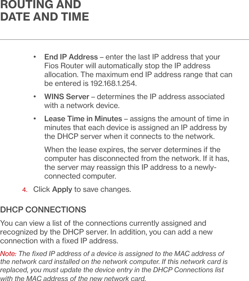 ROUTING AND DATE AND TIME•  End IP Address – enter the last IP address that your Fios Router will automatically stop the IP address allocation. The maximum end IP address range that can be entered is 192.168.1.254. •  WINS Server – determines the IP address associated with a network device.•  Lease Time in Minutes – assigns the amount of time in minutes that each device is assigned an IP address by the DHCP server when it connects to the network.When the lease expires, the server determines if the computer has disconnected from the network. If it has, the server may reassign this IP address to a newly-connected computer.4.  Click Apply to save changes.DHCP CONNECTIONSYou can view a list of the connections currently assigned and recognized by the DHCP server. In addition, you can add a new connection with a ﬁxed IP address.Note: The ﬁxed IP address of a device is assigned to the MAC address of the network card installed on the network computer. If this network card is replaced, you must update the device entry in the DHCP Connections list with the MAC address of the new network card.