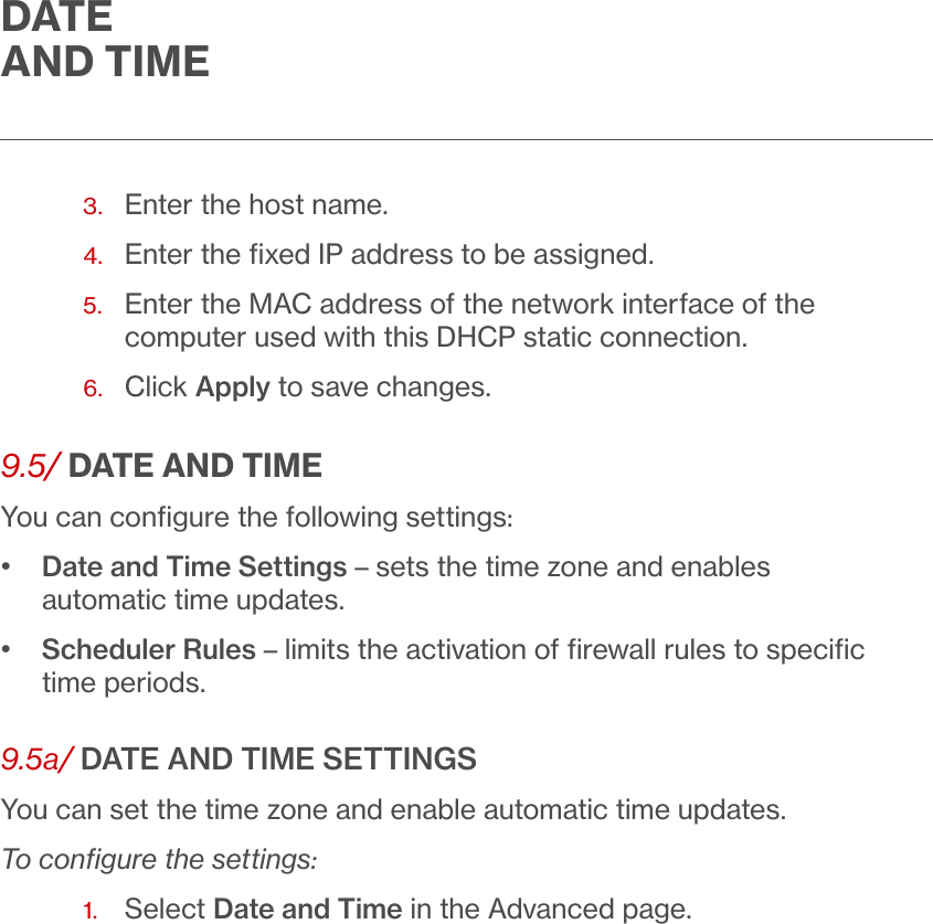 DATE  AND TIME3.  Enter the host name.4.  Enter the ﬁxed IP address to be assigned.5.   Enter the MAC address of the network interface of the computer used with this DHCP static connection.6.  Click Apply to save changes.9.5/ DATE AND TIMEYou can conﬁgure the following settings:•   Date and Time Settings – sets the time zone and enables automatic time updates.•    Scheduler Rules – limits the activation of ﬁrewall rules to speciﬁc time periods.9.5a/ DATE AND TIME SETTINGSYou can set the time zone and enable automatic time updates. To conﬁgure the settings:1.  Select Date and Time in the Advanced page. 