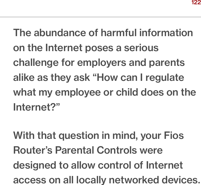 122verizon.com/ﬁos      |      ©2016 Verizon. All Rights Reserved.The abundance of harmful information on the Internet poses a serious challenge for employers and parents alike as they ask “How can I regulate what my employee or child does on the Internet?”With that question in mind, your Fios Router’s Parental Controls were designed to allow control of Internet access on all locally networked devices./ SETTINGPARENTAL CONTROLS