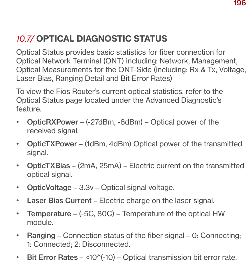 196verizon.com/ﬁos      |      ©2016 Verizon. All Rights Reserved.10.7/  OPTICAL DIAGNOSTIC STATUSOptical Status provides basic statistics for ﬁber connection for Optical Network Terminal (ONT) including: Network, Management, Optical Measurements for the ONT-Side (including: Rx &amp; Tx, Voltage, Laser Bias, Ranging Detail and Bit Error Rates)To view the Fios Router’s current optical statistics, refer to the Optical Status page located under the Advanced Diagnostic’s feature.•   OpticRXPower – (-27dBm, -8dBm) – Optical power of the received signal.•   OpticTXPower – (1dBm, 4dBm) Optical power of the transmitted signal.•   OpticTXBias – (2mA, 25mA) – Electric current on the transmitted optical signal.•   OpticVoltage – 3.3v – Optical signal voltage.•   Laser Bias Current – Electric charge on the laser signal.•   Temperature – (-5C, 80C) – Temperature of the optical HW module.•   Ranging – Connection status of the ﬁber signal – 0: Connecting; 1: Connected; 2: Disconnected.•   Bit Error Rates – &lt;10^(-10) – Optical transmission bit error rate./ MONITORINGYOUR FIOS ROUTER