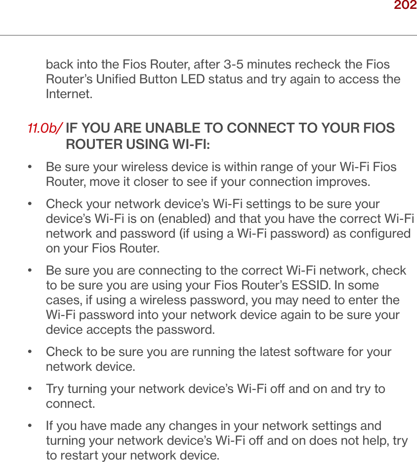 202verizon.com/ﬁos      |      ©2016 Verizon. All Rights Reserved./ TROUBLESHOOTINGback into the Fios Router, after 3-5 minutes recheck the Fios Router’s Uniﬁed Button LED status and try again to access the Internet.11.0b/  IF YOU ARE UNABLE TO CONNECT TO YOUR FIOS ROUTER USING WI-FI:•   Be sure your wireless device is within range of your Wi-Fi Fios Router, move it closer to see if your connection improves.•   Check your network device’s Wi-Fi settings to be sure your device’s Wi-Fi is on (enabled) and that you have the correct Wi-Fi network and password (if using a Wi-Fi password) as conﬁgured on your Fios Router.•   Be sure you are connecting to the correct Wi-Fi network, check to be sure you are using your Fios Router’s ESSID. In some cases, if using a wireless password, you may need to enter the Wi-Fi password into your network device again to be sure your device accepts the password.•   Check to be sure you are running the latest software for your network device.•   Try turning your network device’s Wi-Fi o and on and try to connect.•   If you have made any changes in your network settings and turning your network device’s Wi-Fi o and on does not help, try to restart your network device.