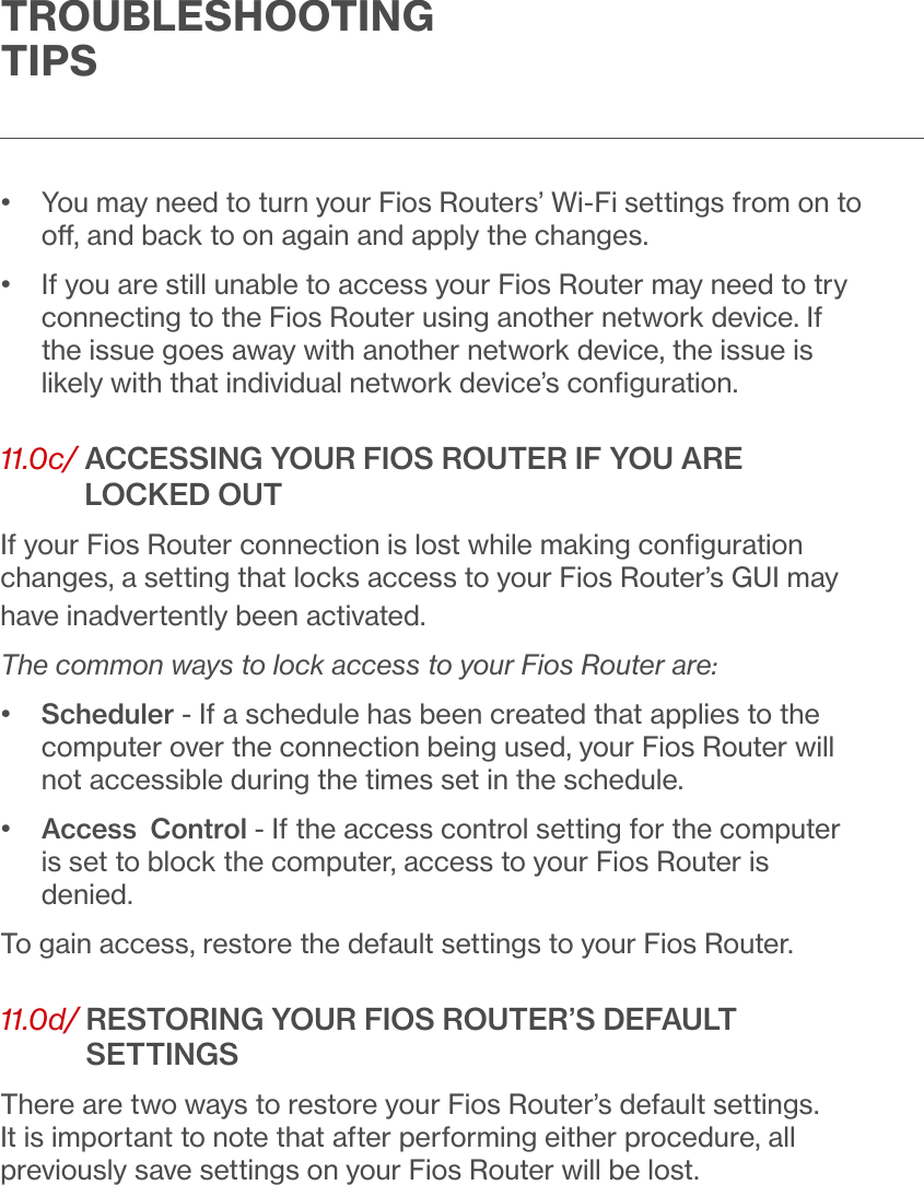 TROUBLESHOOTING TIPS•   You may need to turn your Fios Routers’ Wi-Fi settings from on to o, and back to on again and apply the changes.•   If you are still unable to access your Fios Router may need to try connecting to the Fios Router using another network device. If the issue goes away with another network device, the issue is likely with that individual network device’s conﬁguration.11.0c/  ACCESSING YOUR FIOS ROUTER IF YOU ARE LOCKED OUTIf your Fios Router connection is lost while making conﬁguration changes, a setting that locks access to your Fios Router’s GUI may have inadvertently been activated.  The common ways to lock access to your Fios Router are:•   Scheduler - If a schedule has been created that applies to the computer over the connection being used, your Fios Router will not accessible during the times set in the schedule.•   Access  Control - If the access control setting for the computer is set to block the computer, access to your Fios Router is denied. To gain access, restore the default settings to your Fios Router.11.0d/  RESTORING YOUR FIOS ROUTER’S DEFAULT SETTINGSThere are two ways to restore your Fios Router’s default settings. It is important to note that after performing either procedure, all previously save settings on your Fios Router will be lost. 
