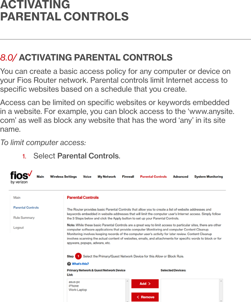 ACTIVATING PARENTAL CONTROLS8.0/ ACTIVATING PARENTAL CONTROLSYou can create a basic access policy for any computer or device on your Fios Router network. Parental controls limit Internet access to speciﬁc websites based on a schedule that you create.Access can be limited on speciﬁc websites or keywords embedded in a website. For example, you can block access to the ‘www.anysite.com’ as well as block any website that has the word ‘any’ in its site name.To limit computer access:1.  Select Parental Controls. 