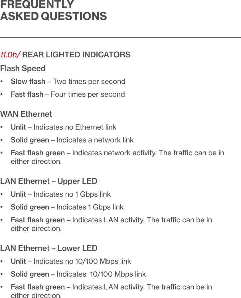 FREQUENTLY ASKED QUESTIONS11.0h/  REAR LIGHTED INDICATORSFlash Speed•  Slow ﬂash – Two times per second•  Fast ﬂash – Four times per secondWAN Ethernet•  Unlit – Indicates no Ethernet link•  Solid green – Indicates a network link•   Fast ﬂash green – Indicates network activity. The trac can be in either direction.LAN Ethernet – Upper LED•  Unlit – Indicates no 1 Gbps link•  Solid green – Indicates 1 Gbps link•   Fast ﬂash green – Indicates LAN activity. The trac can be in either direction.LAN Ethernet – Lower LED•  Unlit – Indicates no 10/100 Mbps link•  Solid green – Indicates  10/100 Mbps link•   Fast ﬂash green – Indicates LAN activity. The trac can be in either direction.