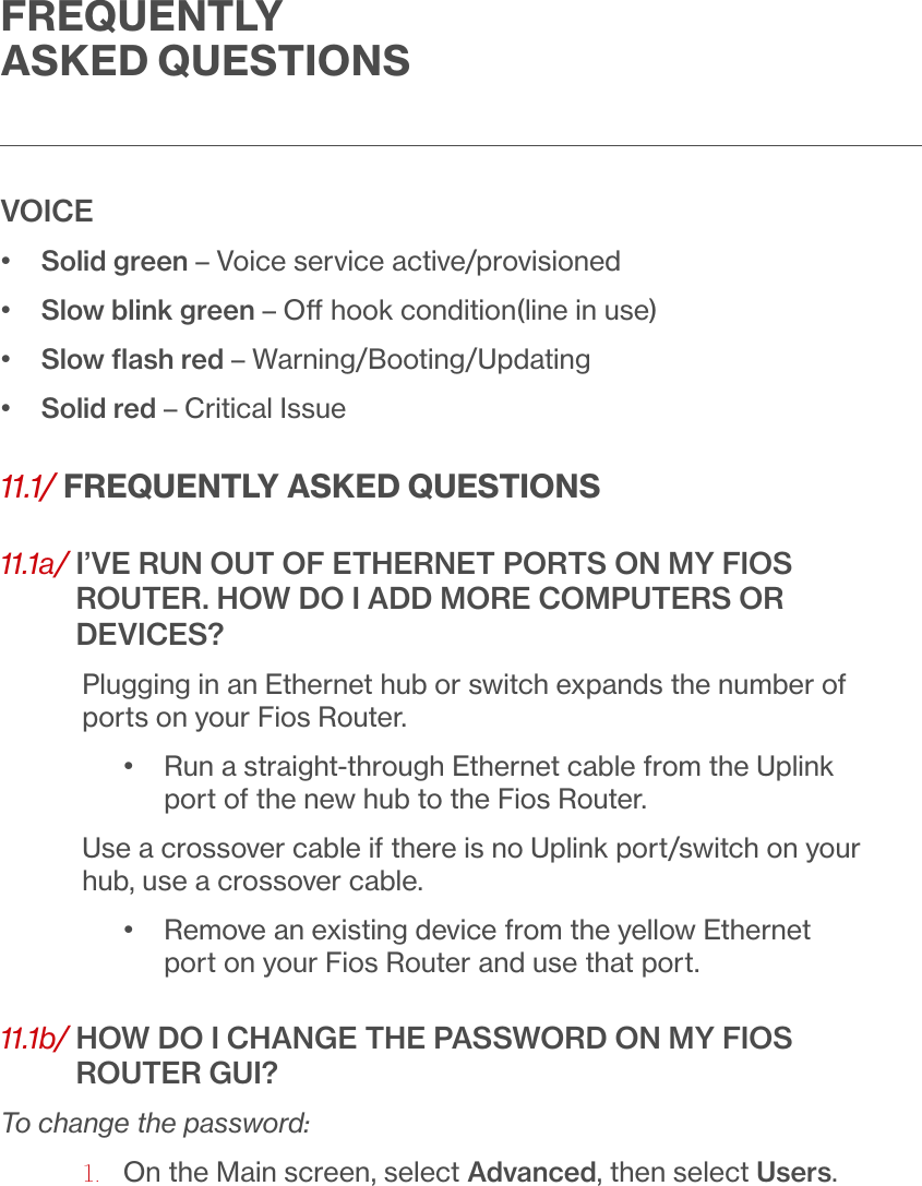 FREQUENTLY ASKED QUESTIONSVOICE•   Solid green – Voice service active/provisioned•  Slow blink green – O hook condition(line in use)•  Slow ﬂash red – Warning/Booting/Updating•  Solid red – Critical Issue11.1/ FREQUENTLY ASKED QUESTIONS11.1a/  I’VE RUN OUT OF ETHERNET PORTS ON MY FIOS ROUTER. HOW DO I ADD MORE COMPUTERS OR DEVICES?Plugging in an Ethernet hub or switch expands the number of ports on your Fios Router.•   Run a straight-through Ethernet cable from the Uplink port of the new hub to the Fios Router.Use a crossover cable if there is no Uplink port/switch on your hub, use a crossover cable.•   Remove an existing device from the yellow Ethernet port on your Fios Router and use that port.11.1b/  HOW DO I CHANGE THE PASSWORD ON MY FIOS ROUTER GUI?To change the password:1.  On the Main screen, select Advanced, then select Users.