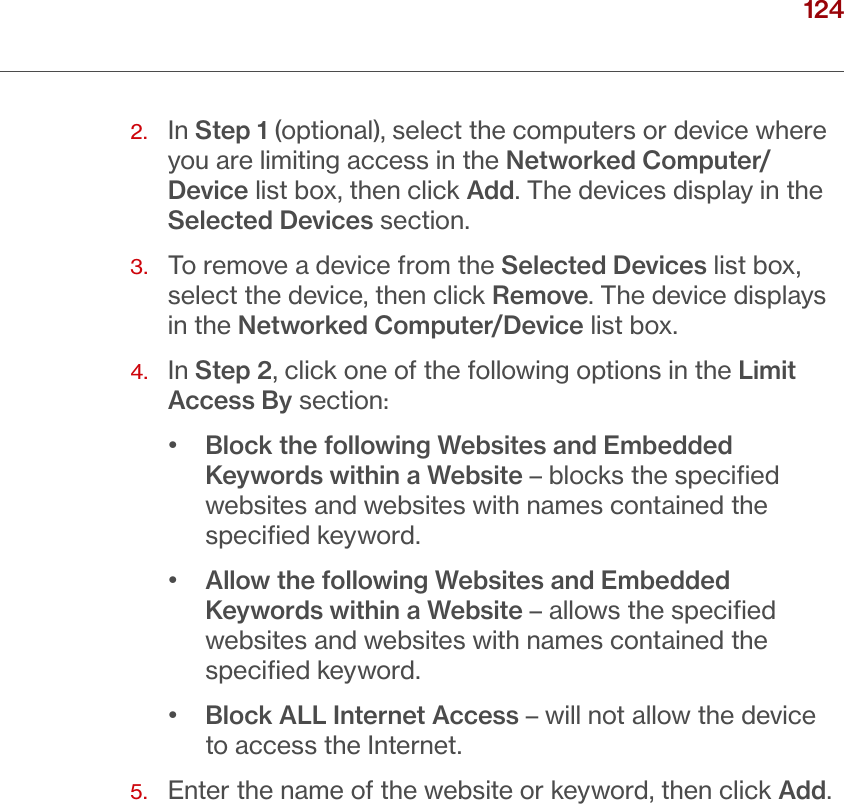 124verizon.com/ﬁos      |      ©2016 Verizon. All Rights Reserved./ SETTINGPARENTAL CONTROLS2.   In Step 1 (optional), select the computers or device where you are limiting access in the Networked Computer/Device list box, then click Add. The devices display in the Selected Devices section.3.   To remove a device from the Selected Devices list box, select the device, then click Remove. The device displays in the Networked Computer/Device list box.4.   In Step 2, click one of the following options in the Limit Access By section:•  Block the following Websites and Embedded Keywords within a Website – blocks the speciﬁed websites and websites with names contained the speciﬁed keyword.•  Allow the following Websites and Embedded Keywords within a Website – allows the speciﬁed websites and websites with names contained the speciﬁed keyword.•  Block ALL Internet Access – will not allow the device to access the Internet.5.  Enter the name of the website or keyword, then click Add.