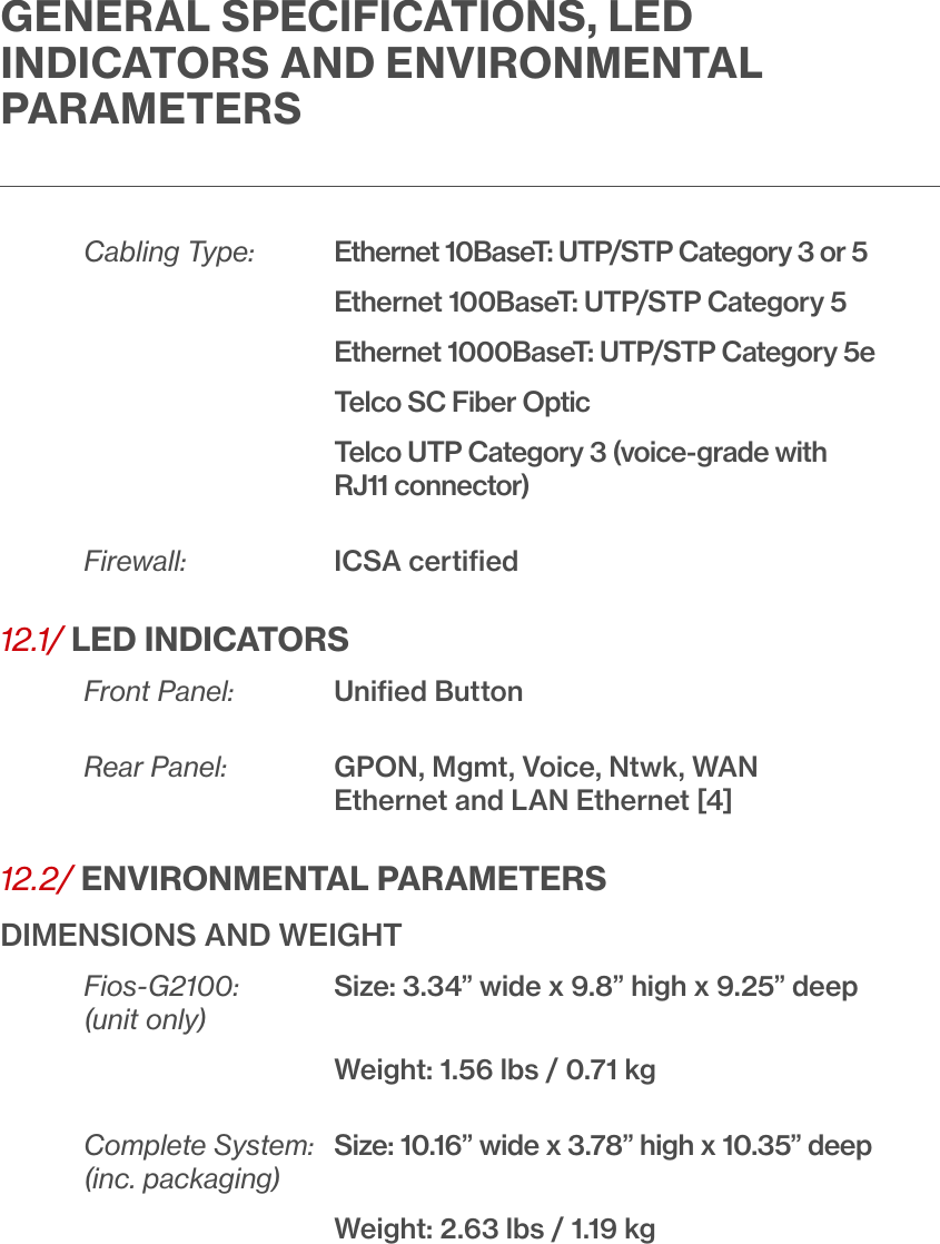 GENERAL SPECIFICATIONS, LED INDICATORS AND ENVIRONMENTAL PARAMETERSCabling Type:  Ethernet 10BaseT: UTP/STP Category 3 or 5       Ethernet 100BaseT: UTP/STP Category 5       Ethernet 1000BaseT: UTP/STP Category 5e   Telco SC Fiber Optic    Telco UTP Category 3 (voice-grade with RJ11 connector)Firewall:   ICSA certiﬁed12.1/ LED INDICATORSFront Panel:   Uniﬁed ButtonRear Panel:    GPON, Mgmt, Voice, Ntwk, WAN       Ethernet and LAN Ethernet [4]12.2/ ENVIRONMENTAL PARAMETERSDIMENSIONS AND WEIGHTFios-G2100:   Size: 3.34” wide x 9.8” high x 9.25” deep (unit only)          Weight: 1.56 lbs / 0.71 kgComplete System:  Size: 10.16” wide x 3.78” high x 10.35” deep(inc. packaging)      Weight: 2.63 lbs / 1.19 kg