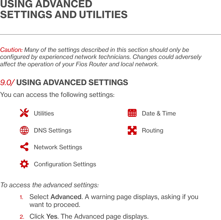 USING ADVANCED SETTINGS AND UTILITIESCaution: Many of the settings described in this section should only be conﬁgured by experienced network technicians. Changes could adversely aect the operation of your Fios Router and local network. 9.0/ USING ADVANCED SETTINGSYou can access the following settings:  To access the advanced settings:1.   Select Advanced. A warning page displays, asking if you want to proceed.2.  Click Yes. The Advanced page displays.UtilitiesDNS SettingsNetwork SettingsConﬁguration SettingsDate &amp; TimeRouting
