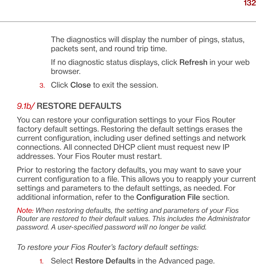 132verizon.com/ﬁos      |      ©2016 Verizon. All Rights Reserved./ CONFIGURING ADVANCED SETTINGSThe diagnostics will display the number of pings, status, packets sent, and round trip time. If no diagnostic status displays, click Refresh in your web browser.3.  Click Close to exit the session.9.1b/ RESTORE DEFAULTSYou can restore your conﬁguration settings to your Fios Router factory default settings. Restoring the default settings erases the current conﬁguration, including user deﬁned settings and network connections. All connected DHCP client must request new IP addresses. Your Fios Router must restart.Prior to restoring the factory defaults, you may want to save your current conﬁguration to a ﬁle. This allows you to reapply your current settings and parameters to the default settings, as needed. For additional information, refer to the Conﬁguration File section.Note: When restoring defaults, the setting and parameters of your Fios Router are restored to their default values. This includes the Administrator password. A user-speciﬁed password will no longer be valid.To restore your Fios Router’s factory default settings:1.  Select Restore Defaults in the Advanced page. 