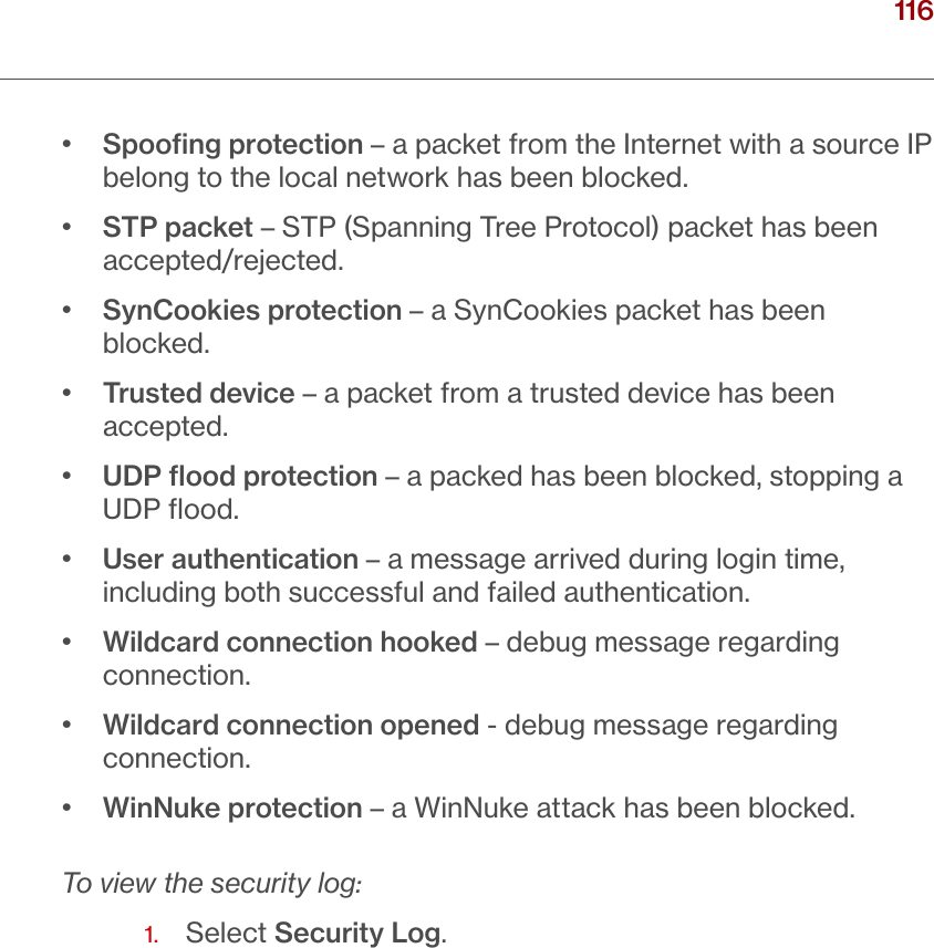 116verizon.com/ﬁos      |      ©2016 Verizon. All Rights Reserved./ CONFIGURINGSECURITY SETTINGS•   Spooﬁng protection – a packet from the Internet with a source IP belong to the local network has been blocked.•   STP packet – STP (Spanning Tree Protocol) packet has been accepted/rejected.•   SynCookies protection – a SynCookies packet has been blocked.•   Trusted device – a packet from a trusted device has been accepted.•   UDP ﬂood protection – a packed has been blocked, stopping a UDP ﬂood.•   User authentication – a message arrived during login time, including both successful and failed authentication.•   Wildcard connection hooked – debug message regarding connection. •   Wildcard connection opened - debug message regarding connection.•  WinNuke protection – a WinNuke attack has been blocked.To view the security log:1.   Select Security Log.