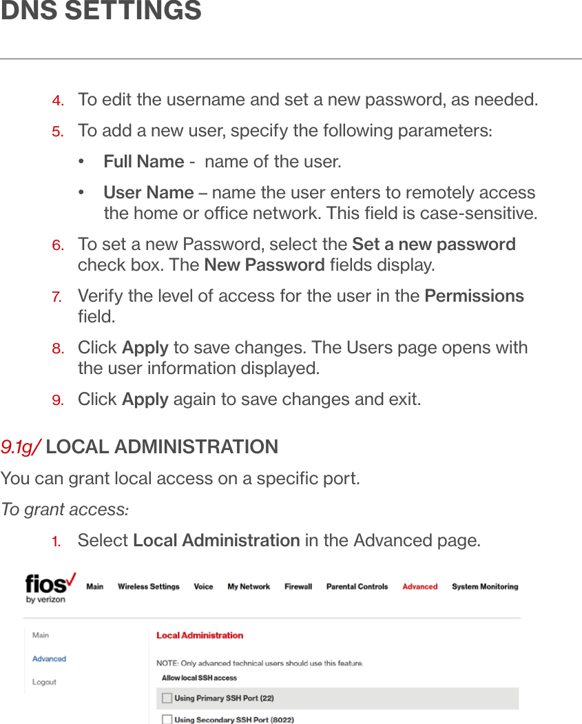  DNS SETTINGS4.  To edit the username and set a new password, as needed. 5.  To add a new user, specify the following parameters:•  Full Name -  name of the user. •  User Name – name the user enters to remotely access the home or oce network. This ﬁeld is case-sensitive.6.   To set a new Password, select the Set a new password check box. The New Password ﬁelds display.7.   Verify the level of access for the user in the Permissions ﬁeld.8.   Click Apply to save changes. The Users page opens with the user information displayed. 9.  Click Apply again to save changes and exit. 9.1g/ LOCAL ADMINISTRATIONYou can grant local access on a speciﬁc port.To grant access:1.  Select Local Administration in the Advanced page.