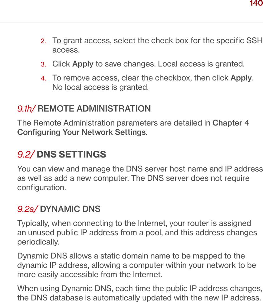 140verizon.com/ﬁos      |      ©2016 Verizon. All Rights Reserved./ CONFIGURING ADVANCED SETTINGS2.   To grant access, select the check box for the speciﬁc SSH access.3.  Click Apply to save changes. Local access is granted.4.   To remove access, clear the checkbox, then click Apply. No local access is granted. 9.1h/ REMOTE ADMINISTRATIONThe Remote Administration parameters are detailed in Chapter 4 Conﬁguring Your Network Settings.9.2/ DNS SETTINGSYou can view and manage the DNS server host name and IP address as well as add a new computer. The DNS server does not require conﬁguration. 9.2a/ DYNAMIC DNSTypically, when connecting to the Internet, your router is assigned an unused public IP address from a pool, and this address changes periodically.Dynamic DNS allows a static domain name to be mapped to the dynamic IP address, allowing a computer within your network to be more easily accessible from the Internet.When using Dynamic DNS, each time the public IP address changes, the DNS database is automatically updated with the new IP address. 