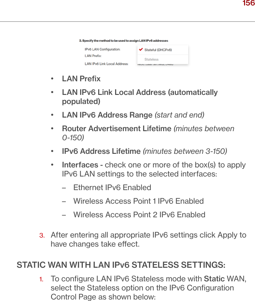 156verizon.com/ﬁos      |      ©2016 Verizon. All Rights Reserved./ CONFIGURING ADVANCED SETTINGS•  LAN Preﬁx•  LAN IPv6 Link Local Address (automatically populated)•  LAN IPv6 Address Range (start and end)•  Router Advertisement Lifetime (minutes between 0-150)•  IPv6 Address Lifetime (minutes between 3-150) •  Interfaces - check one or more of the box(s) to apply IPv6 LAN settings to the selected interfaces: – Ethernet IPv6 Enabled – Wireless Access Point 1 IPv6 Enabled – Wireless Access Point 2 IPv6 Enabled3.   After entering all appropriate IPv6 settings click Apply to have changes take eect.STATIC WAN WITH LAN IPv6 STATELESS SETTINGS:1.   To conﬁgure LAN IPv6 Stateless mode with Static WAN, select the Stateless option on the IPv6 Conﬁguration Control Page as shown below: