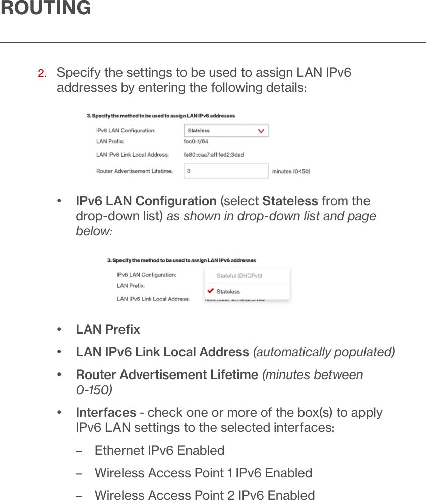 ROUTING2.   Specify the settings to be used to assign LAN IPv6 addresses by entering the following details:•  IPv6 LAN Conﬁguration (select Stateless from the drop-down list) as shown in drop-down list and page below:•  LAN Preﬁx•  LAN IPv6 Link Local Address (automatically populated)•  Router Advertisement Lifetime (minutes between 0-150)•  Interfaces - check one or more of the box(s) to apply IPv6 LAN settings to the selected interfaces: – Ethernet IPv6 Enabled – Wireless Access Point 1 IPv6 Enabled – Wireless Access Point 2 IPv6 Enabled
