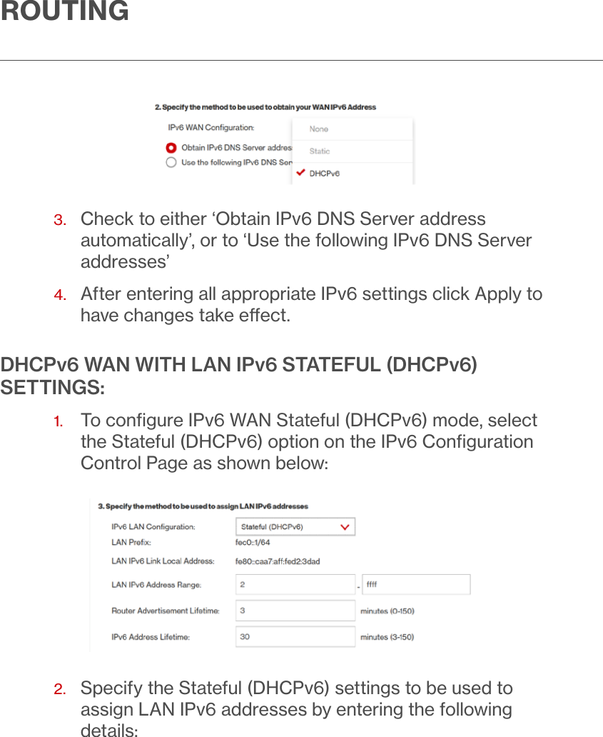 ROUTING3.   Check to either ‘Obtain IPv6 DNS Server address automatically’, or to ‘Use the following IPv6 DNS Server addresses’4.   After entering all appropriate IPv6 settings click Apply to have changes take eect.DHCPv6 WAN WITH LAN IPv6 STATEFUL (DHCPv6) SETTINGS:1.   To conﬁgure IPv6 WAN Stateful (DHCPv6) mode, select the Stateful (DHCPv6) option on the IPv6 Conﬁguration Control Page as shown below:2.   Specify the Stateful (DHCPv6) settings to be used to assign LAN IPv6 addresses by entering the following details: