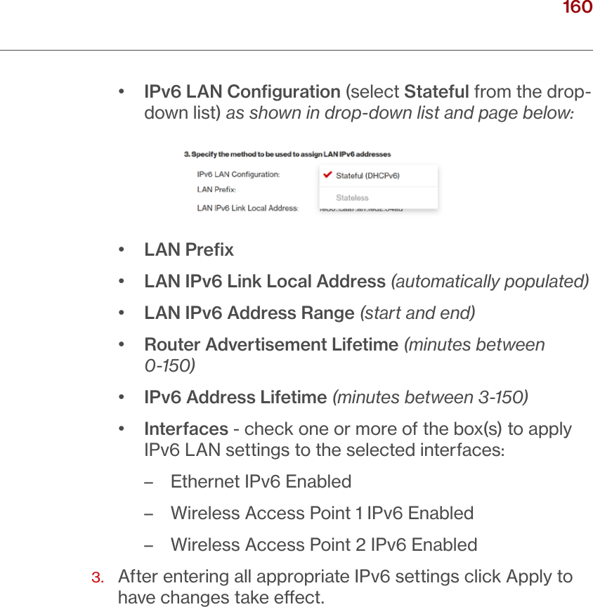 160verizon.com/ﬁos      |      ©2016 Verizon. All Rights Reserved./ CONFIGURING ADVANCED SETTINGS•  IPv6 LAN Conﬁguration (select Stateful from the drop-down list) as shown in drop-down list and page below:•  LAN Preﬁx•  LAN IPv6 Link Local Address (automatically populated)•  LAN IPv6 Address Range (start and end)•  Router Advertisement Lifetime (minutes between 0-150)•  IPv6 Address Lifetime (minutes between 3-150) •  Interfaces - check one or more of the box(s) to apply IPv6 LAN settings to the selected interfaces: – Ethernet IPv6 Enabled – Wireless Access Point 1 IPv6 Enabled – Wireless Access Point 2 IPv6 Enabled3.   After entering all appropriate IPv6 settings click Apply to have changes take eect.